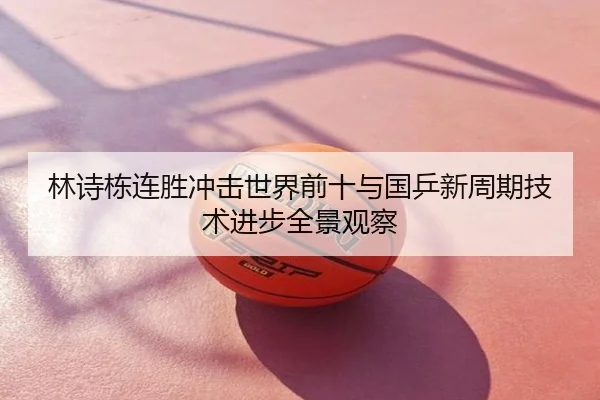 林诗栋连胜冲击世界前十与国乒新周期技术进步全景观察