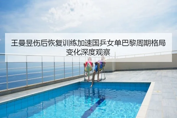 王曼昱伤后恢复训练加速国乒女单巴黎周期格局变化深度观察