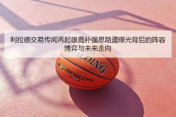 利拉德交易传闻再起雄鹿补强思路遭曝光背后的阵容博弈与未来走向