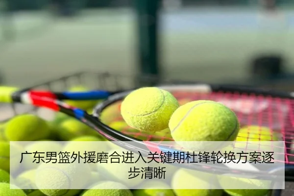 广东男篮外援磨合进入关键期杜锋轮换方案逐步清晰