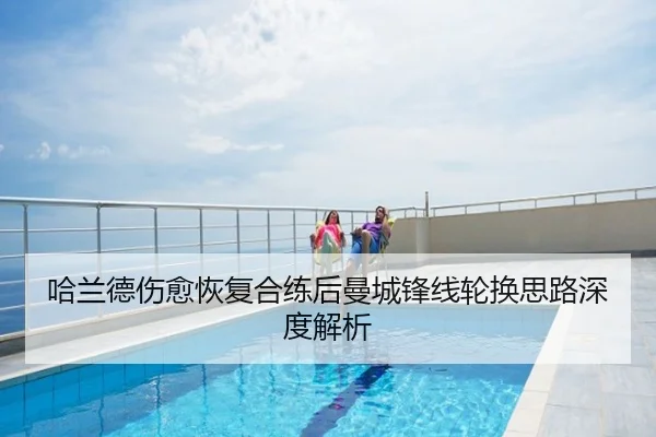 哈兰德伤愈恢复合练后曼城锋线轮换思路深度解析