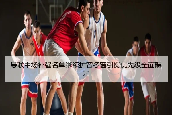 曼联中场补强名单继续扩容冬窗引援优先级全面曝光