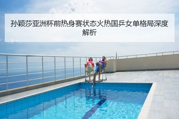 孙颖莎亚洲杯前热身赛状态火热国乒女单格局深度解析