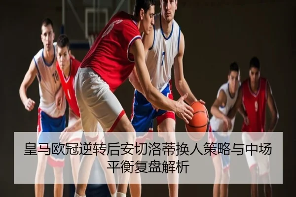 皇马欧冠逆转后安切洛蒂换人策略与中场平衡复盘解析